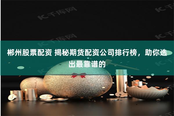 郴州股票配资 揭秘期货配资公司排行榜，助你选出最靠谱的