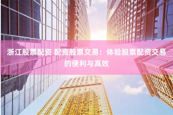 浙江股票配资 配资股票交易：体验股票配资交易的便利与高效