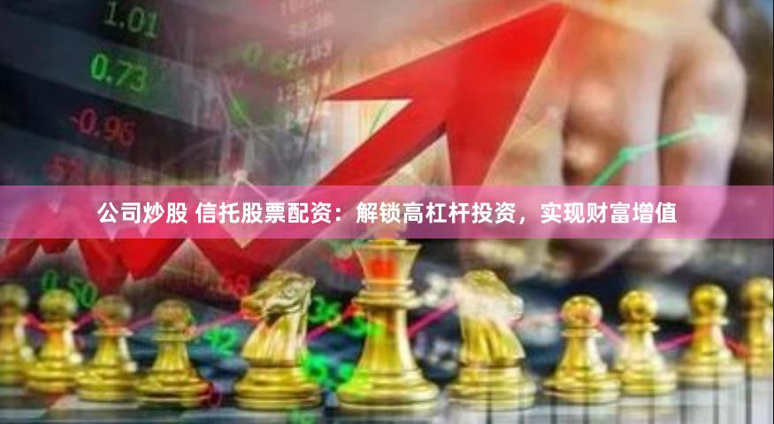 公司炒股 信托股票配资：解锁高杠杆投资，实现财富增值