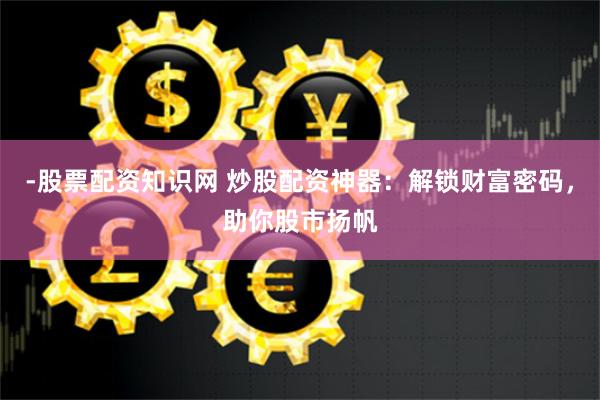 -股票配资知识网 炒股配资神器：解锁财富密码，助你股市扬帆