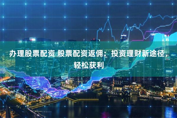 办理股票配资 股票配资返佣：投资理财新途径，轻松获利