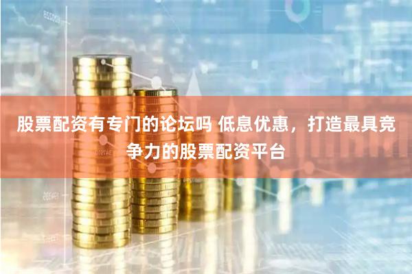 股票配资有专门的论坛吗 低息优惠，打造最具竞争力的股票配资平台