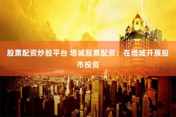 股票配资炒股平台 塔城股票配资：在塔城开展股市投资