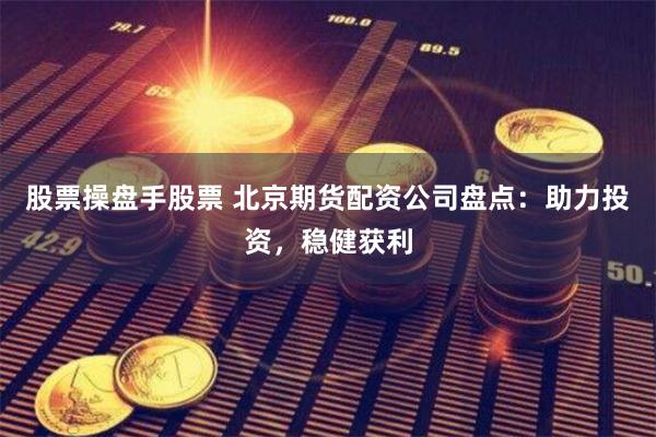 股票操盘手股票 北京期货配资公司盘点：助力投资，稳健获利